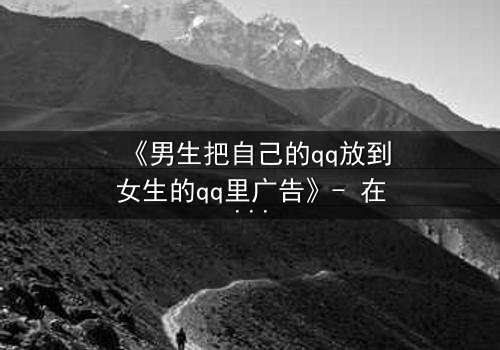 《男生把自己的qq放到女生的qq里广告》- 在线观看 - 当虚拟入侵现实,爱情沦为骗局