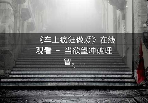 《车上疯狂做爰》在线观看 - 当欲望冲破理智,车内激情引爆致命危机