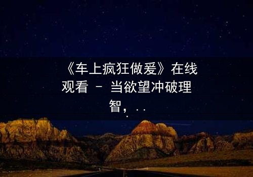 《车上疯狂做爰》在线观看 - 当欲望冲破理智,谁将主宰命运?