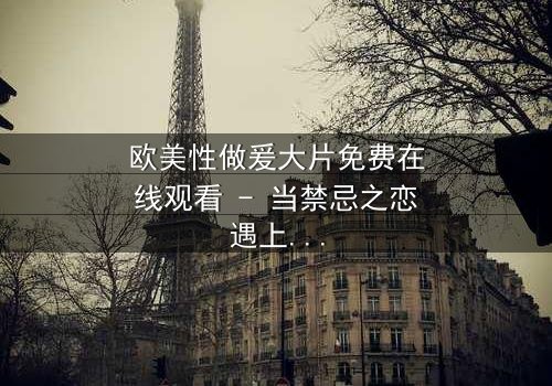 欧美性做爰大片免费在线观看 - 当禁忌之恋遇上致命阴谋,你敢点开吗?