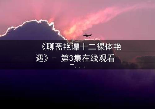 《聊斋艳谭十二裸体艳遇》- 第3集在线观看 - 禁忌情缘,妖魅缠身谁能逃?