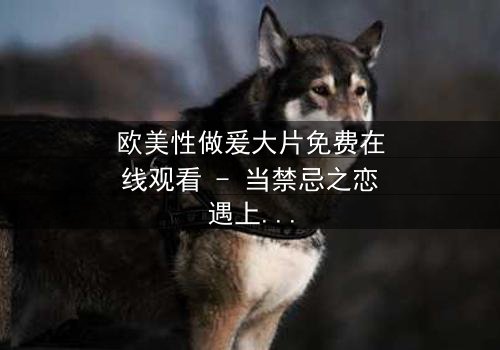 欧美性做爰大片免费在线观看 - 当禁忌之恋遇上致命背叛,你敢点开吗?