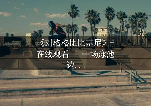 《刘格格比比基尼》- 在线观看 - 一场泳池边的权力游戏与情感风暴