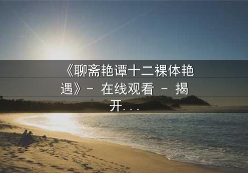 《聊斋艳谭十二裸体艳遇》- 在线观看 - 揭开禁忌之恋的香艳秘闻