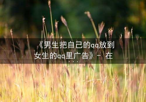 《男生把自己的qq放到女生的qq里广告》- 在线观看 - 当虚拟入侵现实,爱情沦为骗局