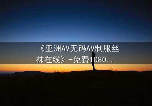 《亚洲AV无码AV制服丝袜在线》-免费1080P超清 - 第3集完整无删