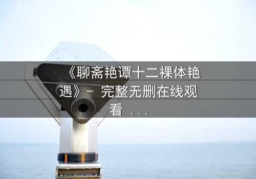 《聊斋艳谭十二裸体艳遇》- 完整无删在线观看 - 禁忌之恋的致命诱惑