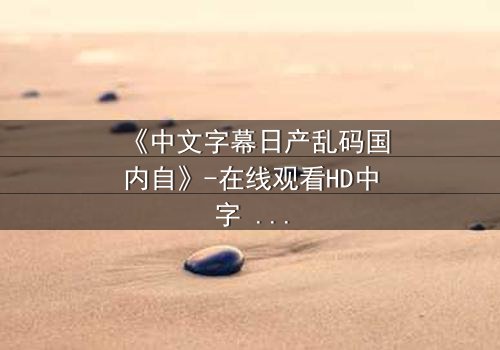 《中文字幕日产乱码国内自》-在线观看HD中字 - 完整无删第3集