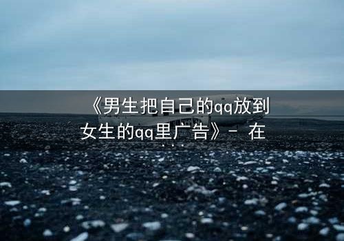 《男生把自己的qq放到女生的qq里广告》- 在线观看 - 当虚拟账号引爆真实爱恨纠葛