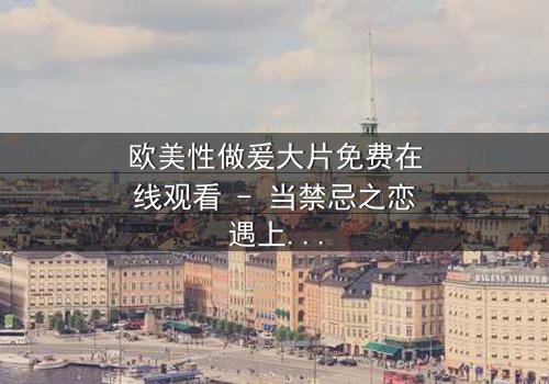 欧美性做爰大片免费在线观看 - 当禁忌之恋遇上致命阴谋,你敢揭开真相吗?