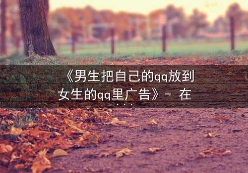 《男生把自己的qq放到女生的qq里广告》- 在线观看 - 当虚拟入侵现实,爱情还是陷阱?