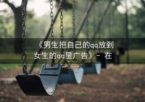 《男生把自己的qq放到女生的qq里广告》- 在线观看完整无删 - 当虚拟入侵现实,爱情沦为广告战场