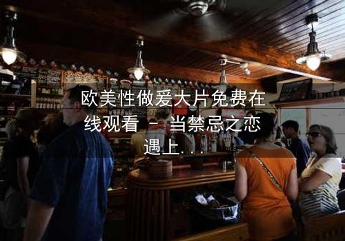 欧美性做爰大片免费在线观看 - 当禁忌之恋遇上致命阴谋,你敢点开吗?