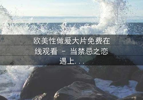 欧美性做爰大片免费在线观看 - 当禁忌之恋遇上致命阴谋,你敢点开吗?