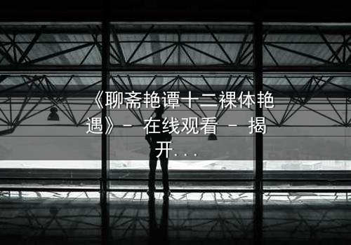 《聊斋艳谭十二裸体艳遇》- 在线观看 - 揭开禁忌情缘的绝密篇章