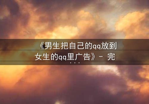 《男生把自己的qq放到女生的qq里广告》- 完整无删 - 当虚拟入侵现实,爱情沦为骗局?