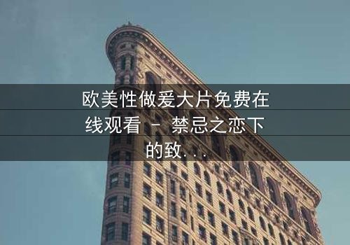 欧美性做爰大片免费在线观看 - 禁忌之恋下的致命诱惑,你敢点开吗?