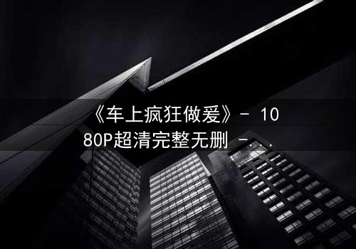 《车上疯狂做爰》- 1080P超清完整无删 - 激情与背叛的极限碰撞