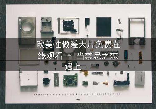 欧美性做爰大片免费在线观看 - 当禁忌之恋遇上致命阴谋,你敢点开吗?