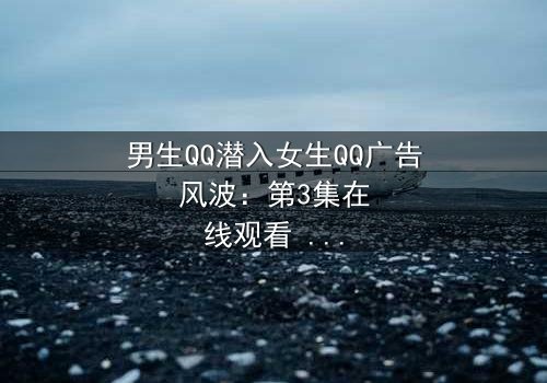 男生QQ潜入女生QQ广告风波:第3集在线观看 - 当爱情变成一场精心策划的骗局