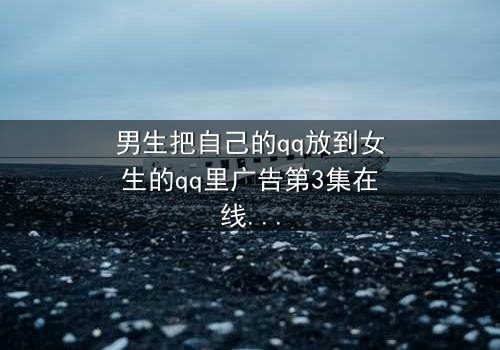 男生把自己的qq放到女生的qq里广告第3集在线观看 - 当爱情变成一场精心策划的骗局