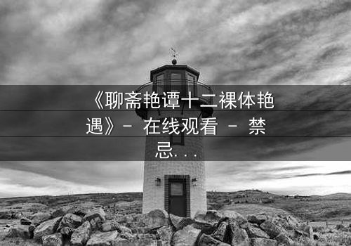 《聊斋艳谭十二裸体艳遇》- 在线观看 - 禁忌之恋与妖邪诱惑的致命交织