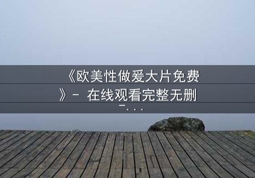 《欧美性做爰大片免费》- 在线观看完整无删 - 揭开禁忌之恋的终极秘密