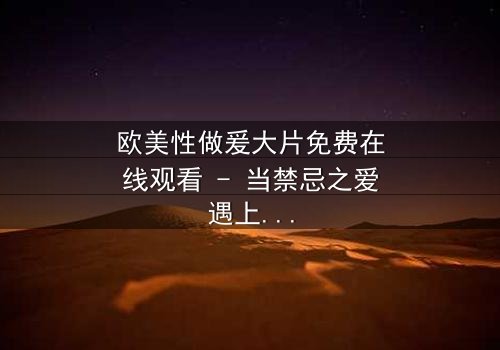 欧美性做爰大片免费在线观看 - 当禁忌之爱遇上致命背叛,你敢点开吗?