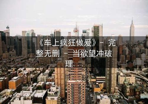 《车上疯狂做爰》- 完整无删 - 当欲望冲破理智的牢笼