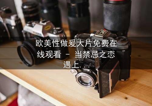 欧美性做爰大片免费在线观看 - 当禁忌之恋遇上致命阴谋,你敢点开吗?