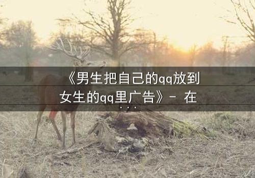 《男生把自己的qq放到女生的qq里广告》- 在线观看完整版 - 当虚拟入侵现实,爱情沦为骗局