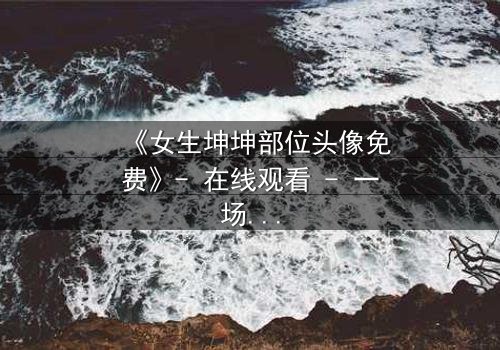 《女生坤坤部位头像免费》- 在线观看 - 一场虚拟与现实的惊心博弈