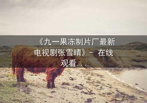 《九一果冻制片厂最新电视剧张雪晴》- 在线观看第3集 - 揭开她隐藏的真相