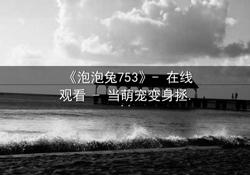 《泡泡兔753》- 在线观看 - 当萌宠变身拯救世界的最后希望