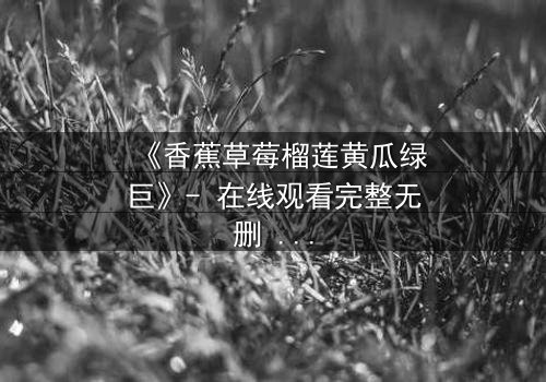 《香蕉草莓榴莲黄瓜绿巨》- 在线观看完整无删 - 一场颠覆认知的奇幻冒险