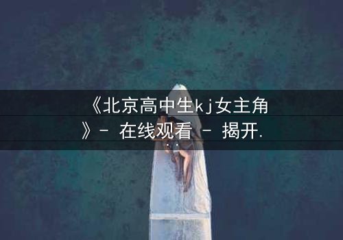 《北京高中生kj女主角》- 在线观看 - 揭开校园背后的惊心秘密