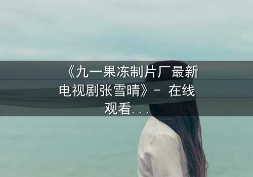 《九一果冻制片厂最新电视剧张雪晴》- 在线观看第3集 - 揭开她隐藏的惊天秘密