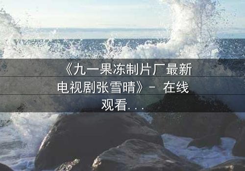 《九一果冻制片厂最新电视剧张雪晴》- 在线观看完整无删 - 揭开她隐藏的惊天秘密