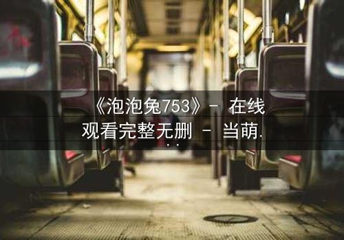 《泡泡兔753》- 在线观看完整无删 - 当萌宠变身超级英雄,谁能阻止黑暗势力的崛起?