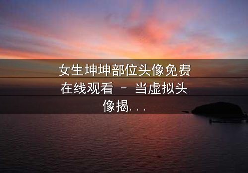 女生坤坤部位头像免费在线观看 - 当虚拟头像揭开真实身份,她的人生彻底失控