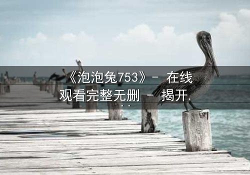《泡泡兔753》- 在线观看完整无删 - 揭开隐藏的黑暗真相