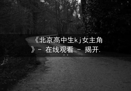 《北京高中生kj女主角》- 在线观看 - 揭开校园青春背后的惊心秘密