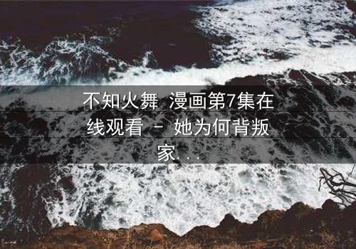 不知火舞 漫画第7集在线观看 - 她为何背叛家族投身黑暗?