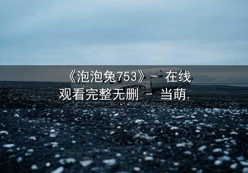 《泡泡兔753》- 在线观看完整无删 - 当萌宠变身暗黑复仇者