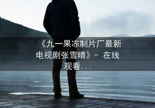 《九一果冻制片厂最新电视剧张雪晴》- 在线观看完整无删 - 她将如何面对命运的残酷抉择?