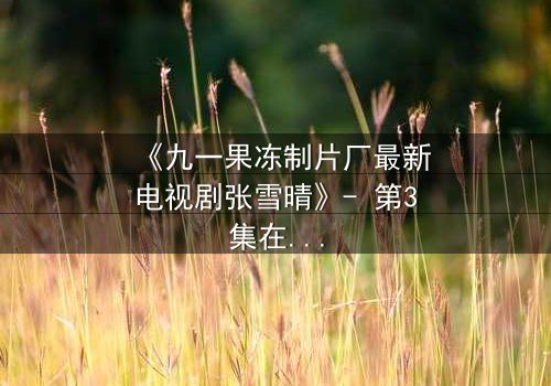 《九一果冻制片厂最新电视剧张雪晴》- 第3集在线观看 - 揭开她隐藏的致命秘密
