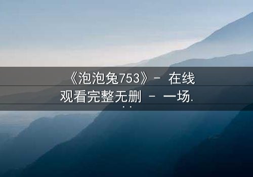 《泡泡兔753》- 在线观看完整无删 - 一场跨越时空的奇幻冒险等你解锁