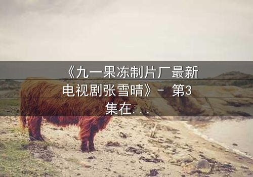 《九一果冻制片厂最新电视剧张雪晴》- 第3集在线观看 - 揭开她隐藏的致命秘密