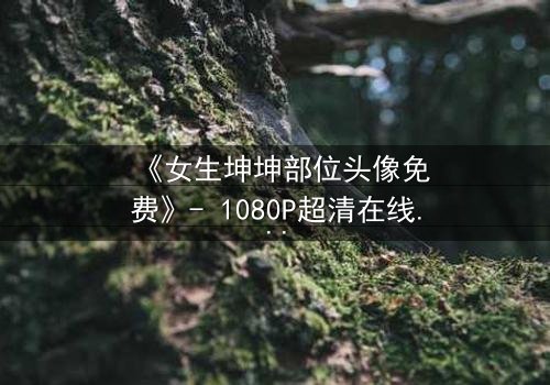 《女生坤坤部位头像免费》- 1080P超清在线观看 - 一场虚拟与现实的惊心博弈