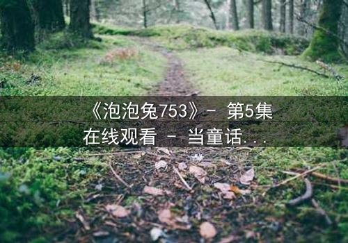 《泡泡兔753》- 第5集在线观看 - 当童话面具被撕碎,真相令人窒息
